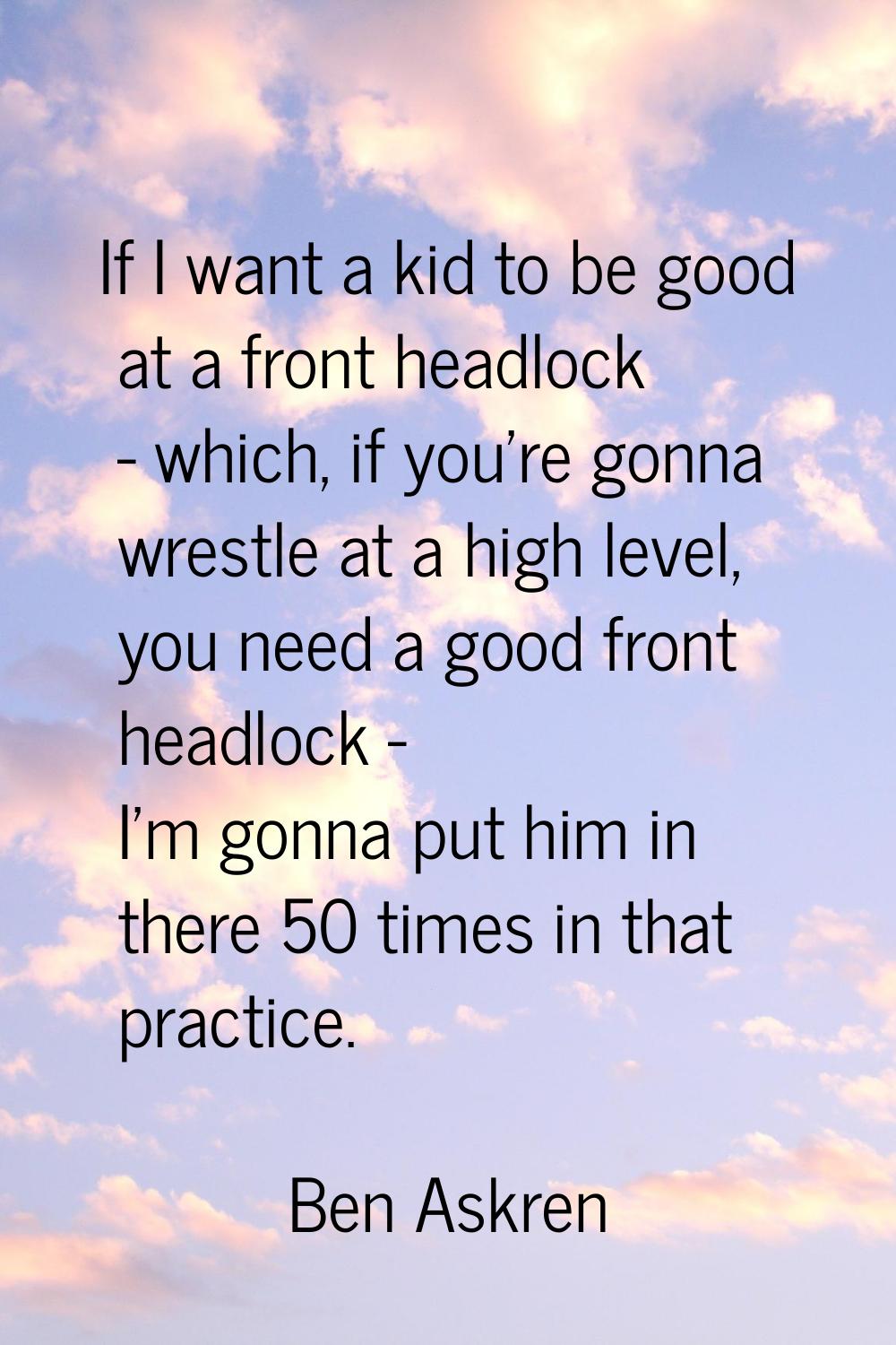If I want a kid to be good at a front headlock - which, if you're gonna wrestle at a high level, yo