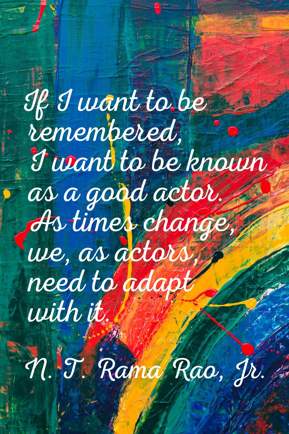 If I want to be remembered, I want to be known as a good actor. As times change, we, as actors, nee