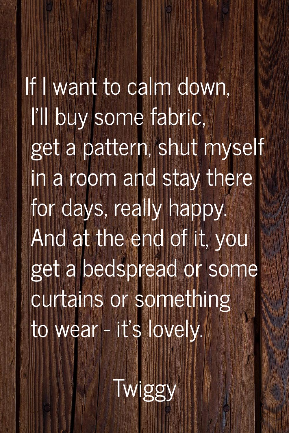 If I want to calm down, I'll buy some fabric, get a pattern, shut myself in a room and stay there f