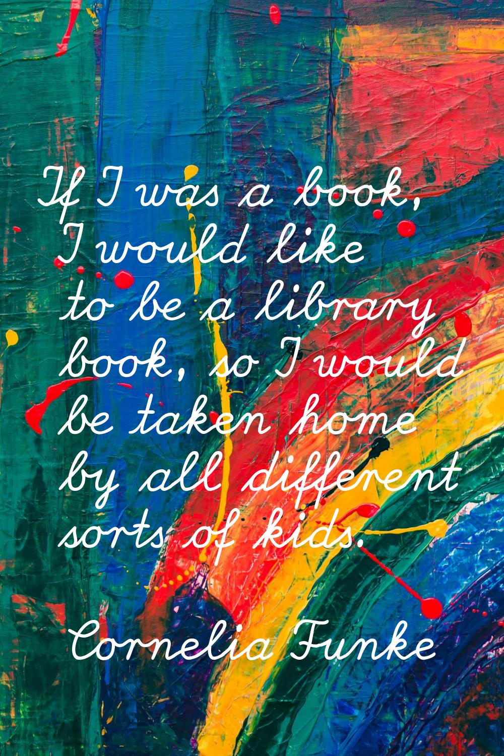 If I was a book, I would like to be a library book, so I would be taken home by all different sorts