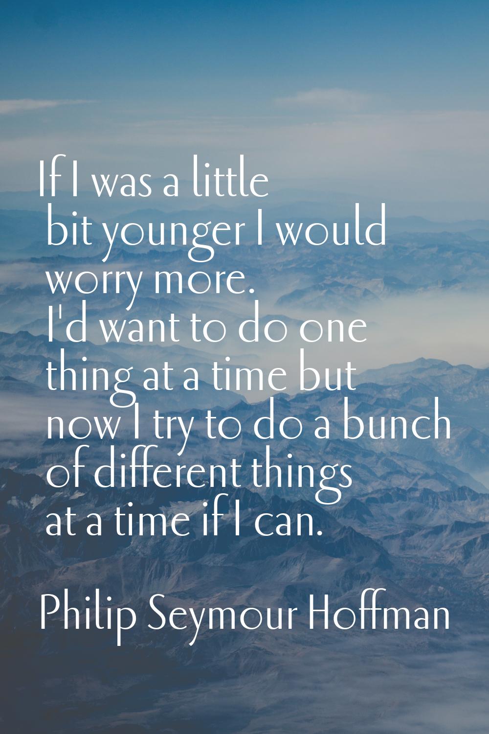 If I was a little bit younger I would worry more. I'd want to do one thing at a time but now I try 