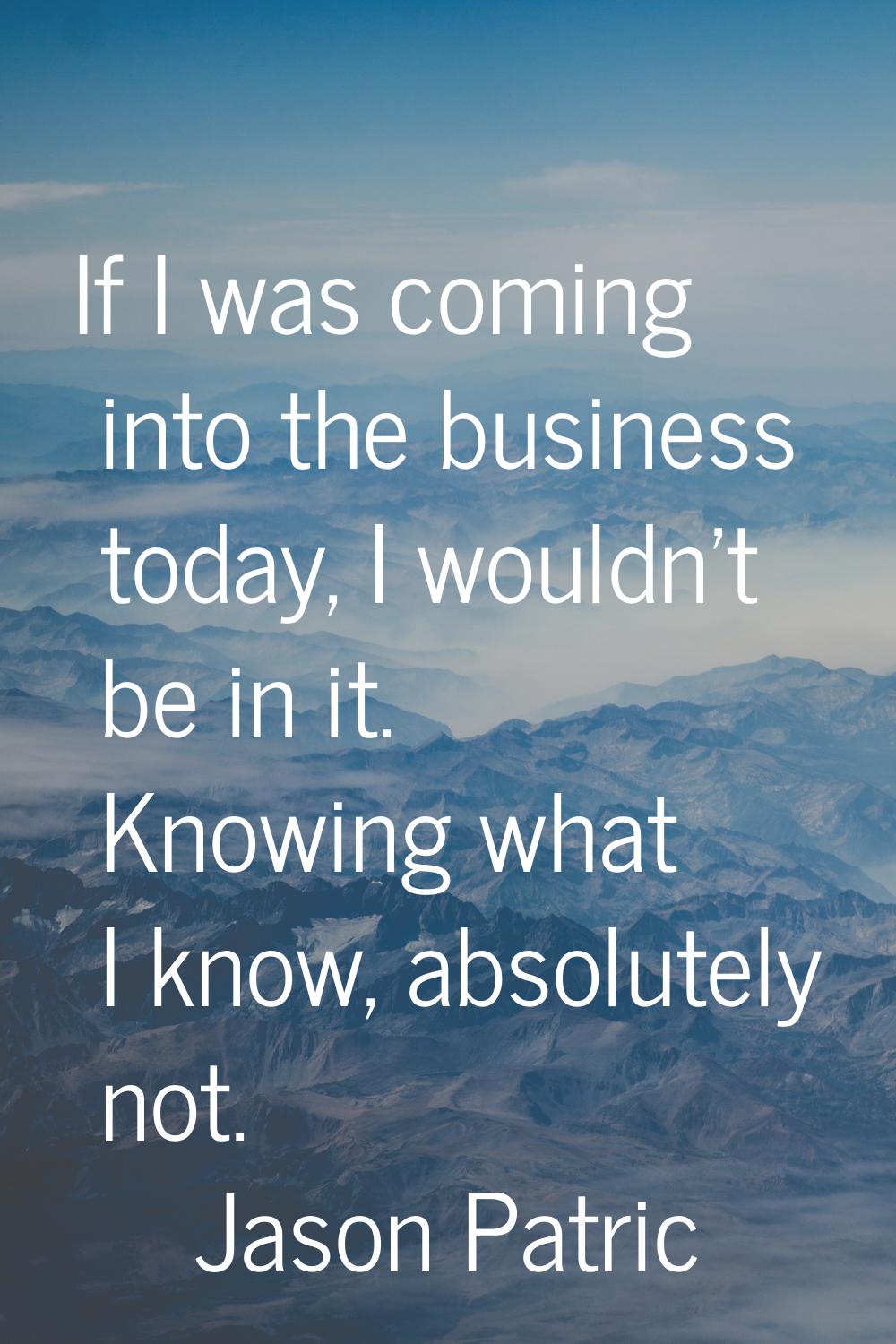 If I was coming into the business today, I wouldn't be in it. Knowing what I know, absolutely not.