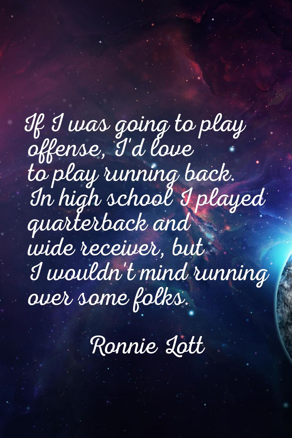 If I was going to play offense, I'd love to play running back. In high school I played quarterback 