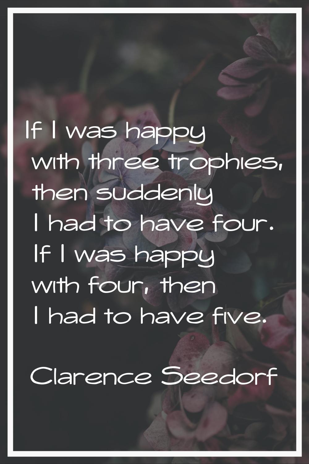 If I was happy with three trophies, then suddenly I had to have four. If I was happy with four, the