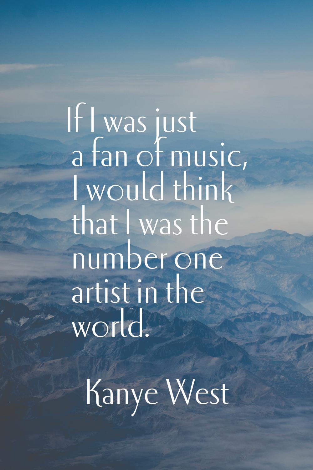 If I was just a fan of music, I would think that I was the number one artist in the world.