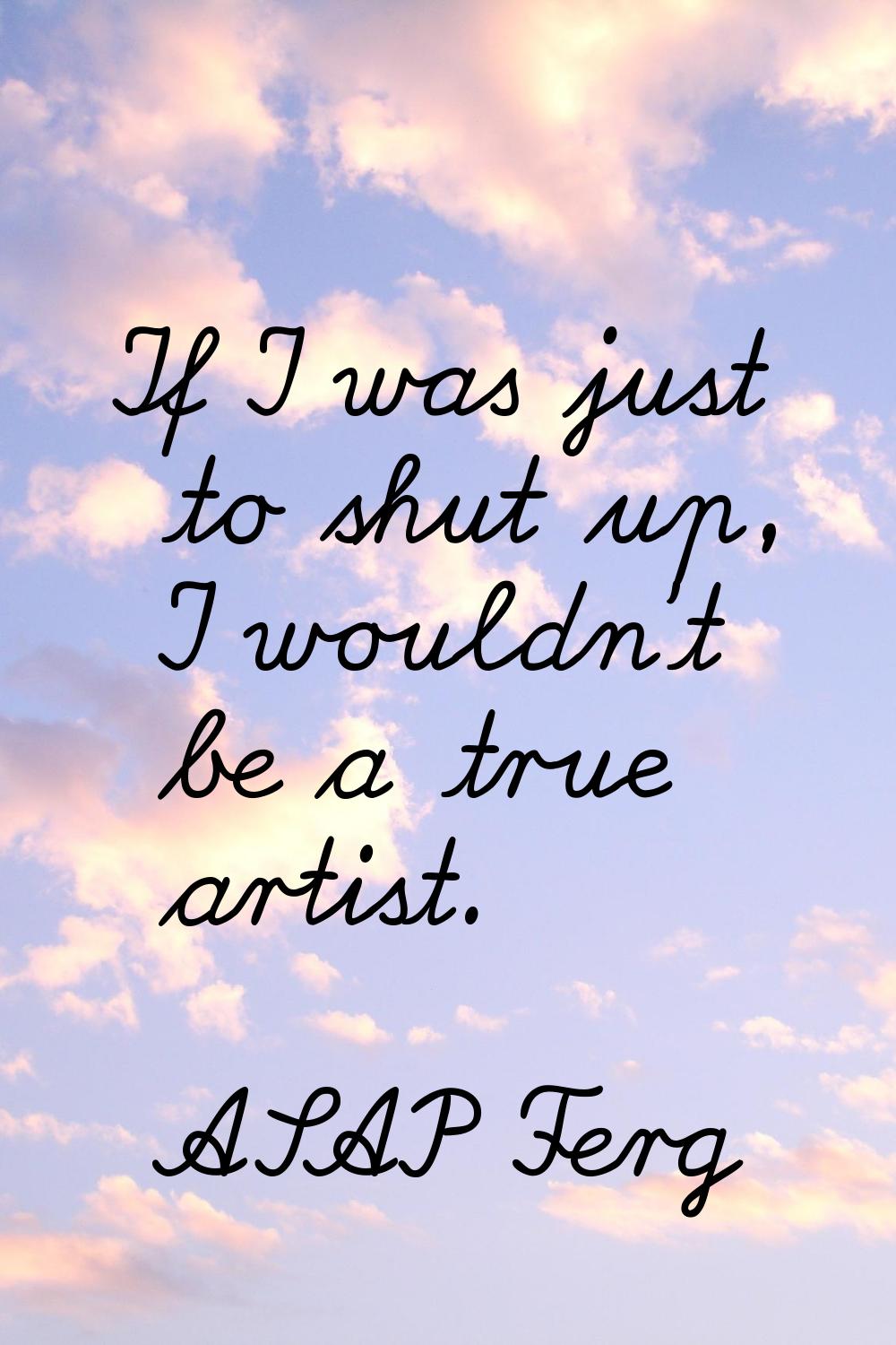 If I was just to shut up, I wouldn't be a true artist.