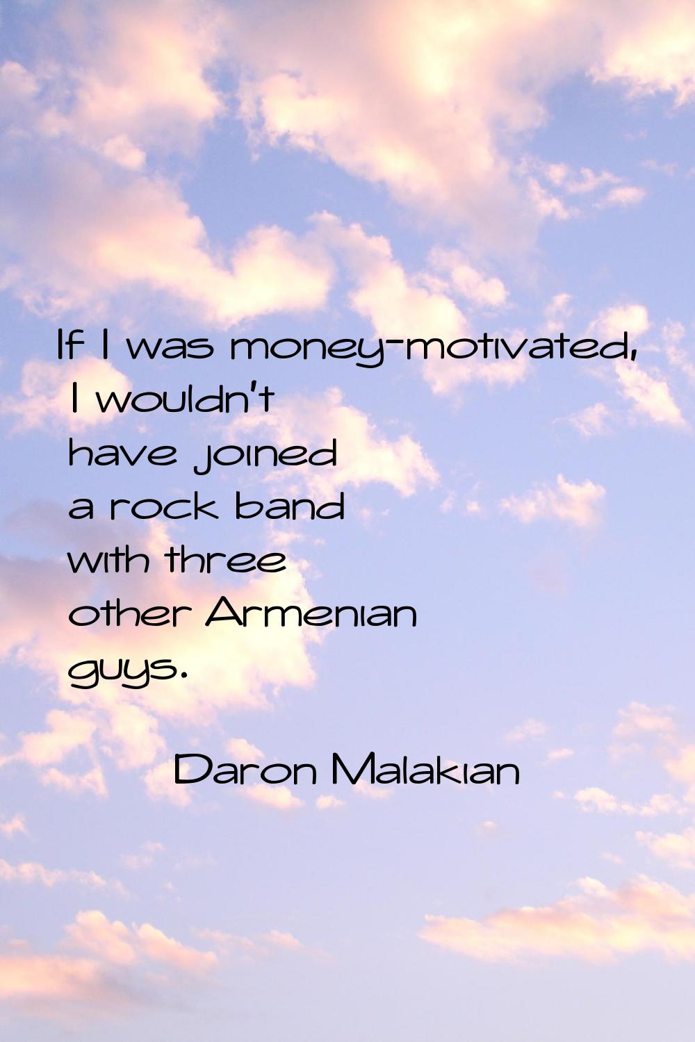 If I was money-motivated, I wouldn't have joined a rock band with three other Armenian guys.