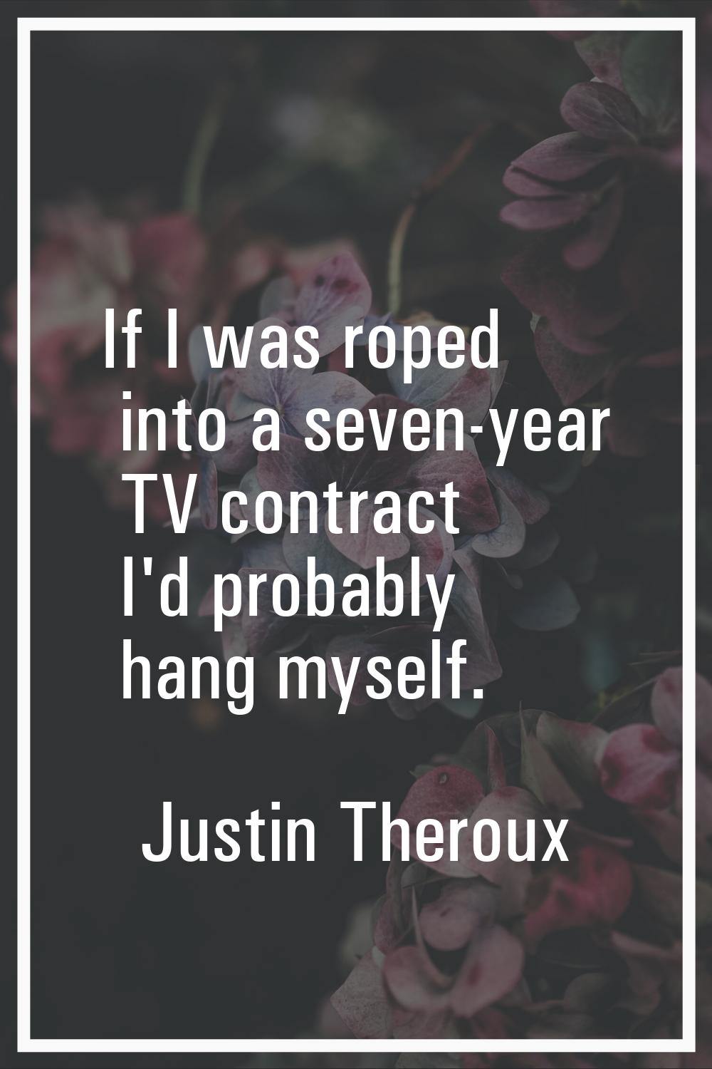 If I was roped into a seven-year TV contract I'd probably hang myself.