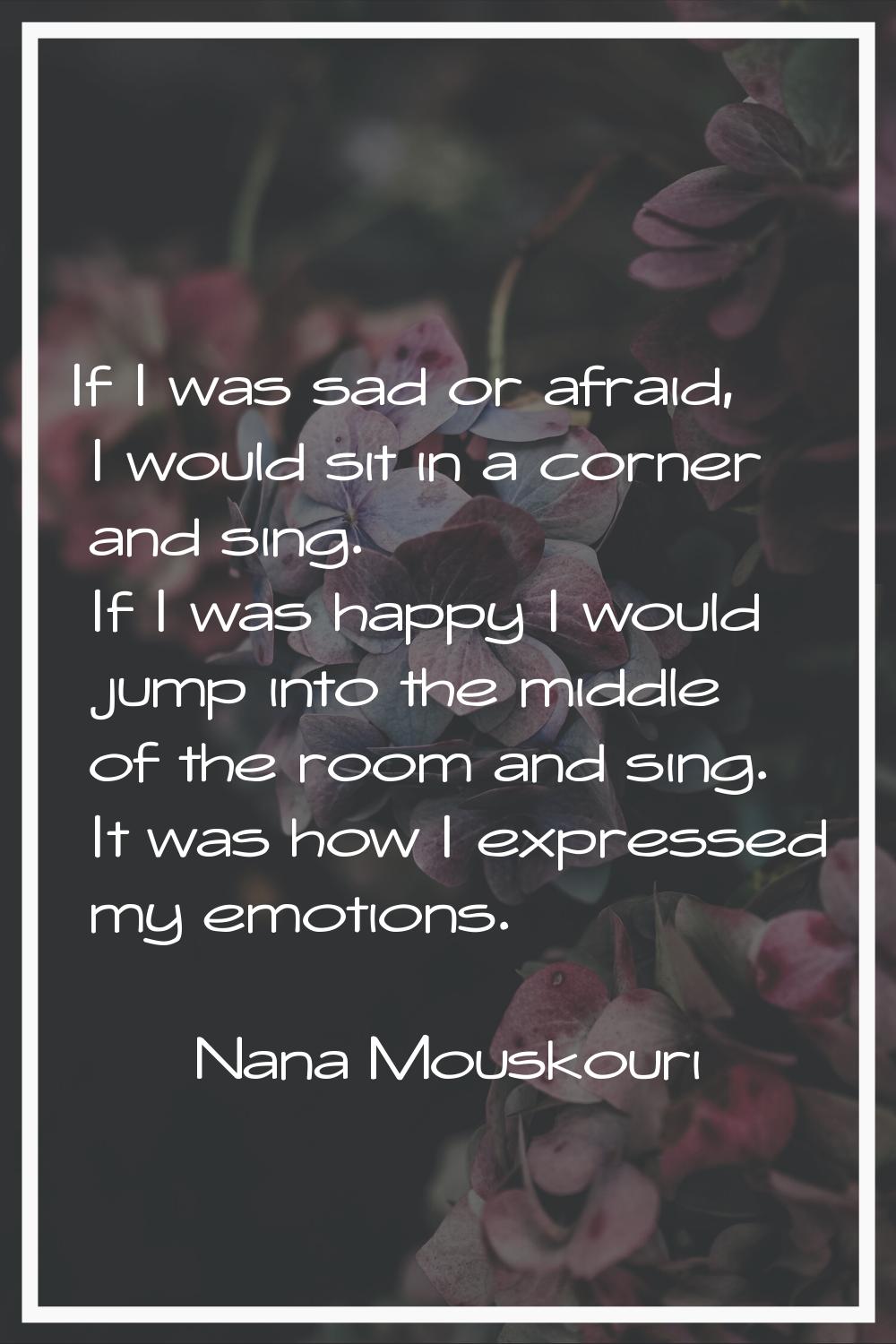 If I was sad or afraid, I would sit in a corner and sing. If I was happy I would jump into the midd