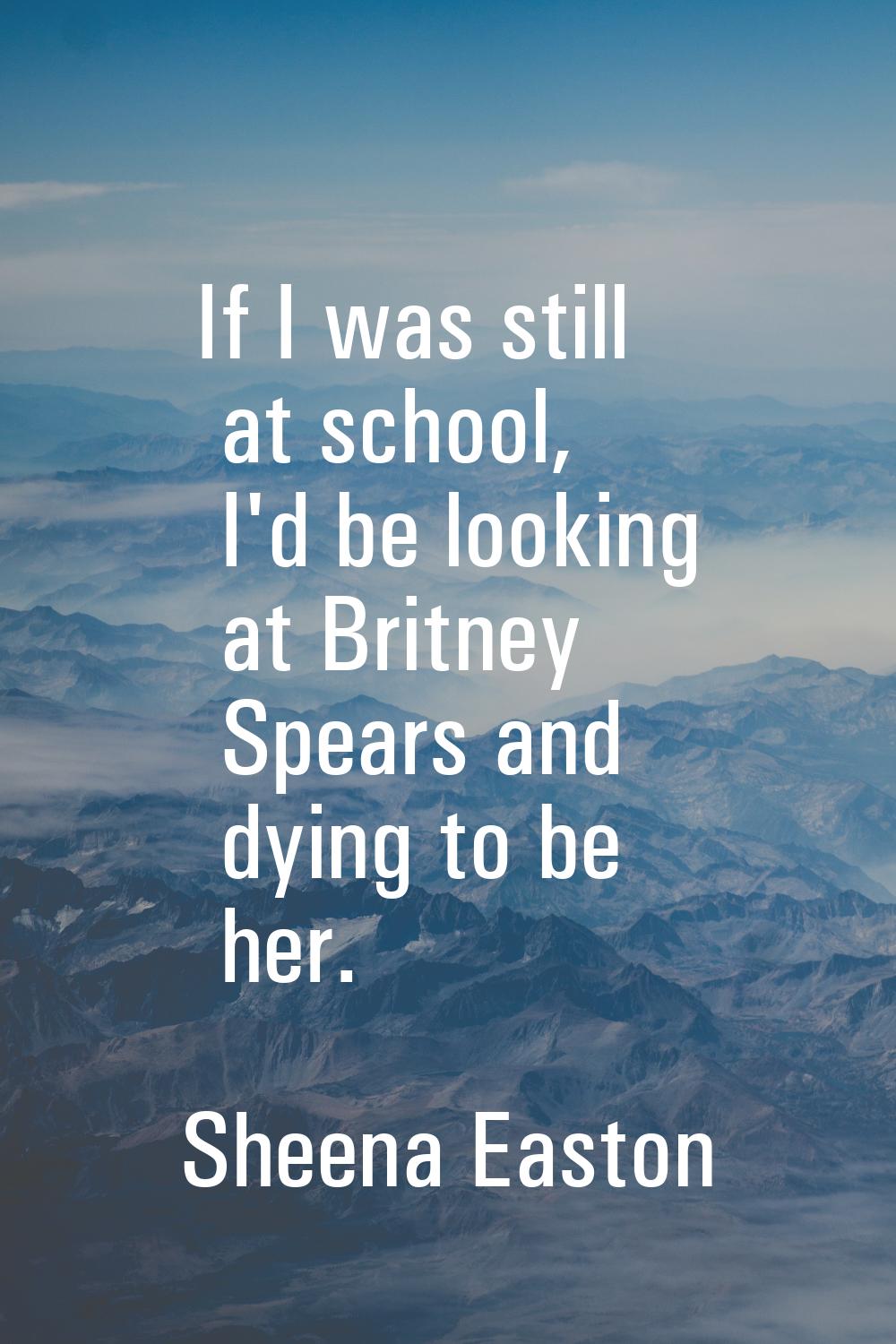 If I was still at school, I'd be looking at Britney Spears and dying to be her.