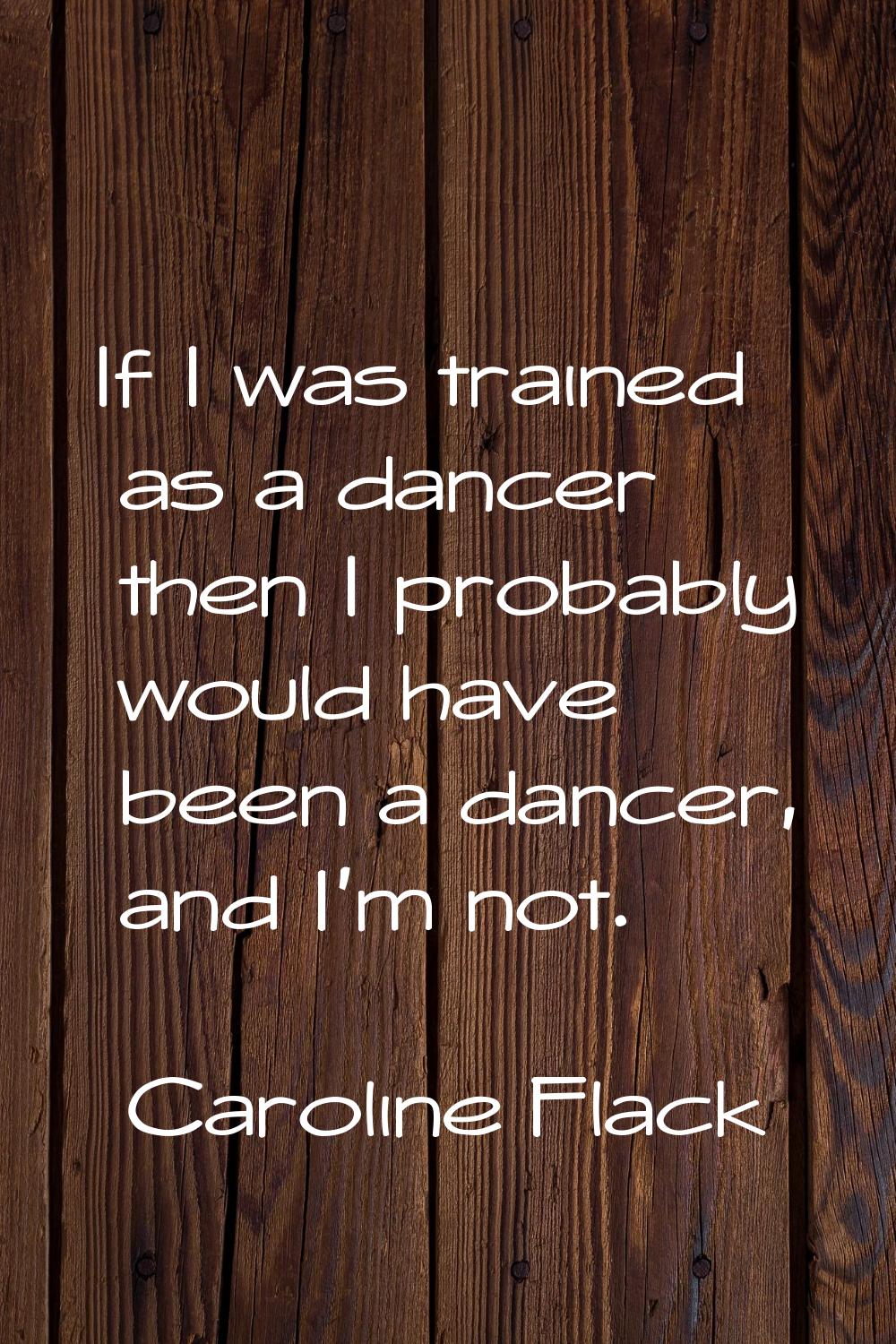 If I was trained as a dancer then I probably would have been a dancer, and I'm not.