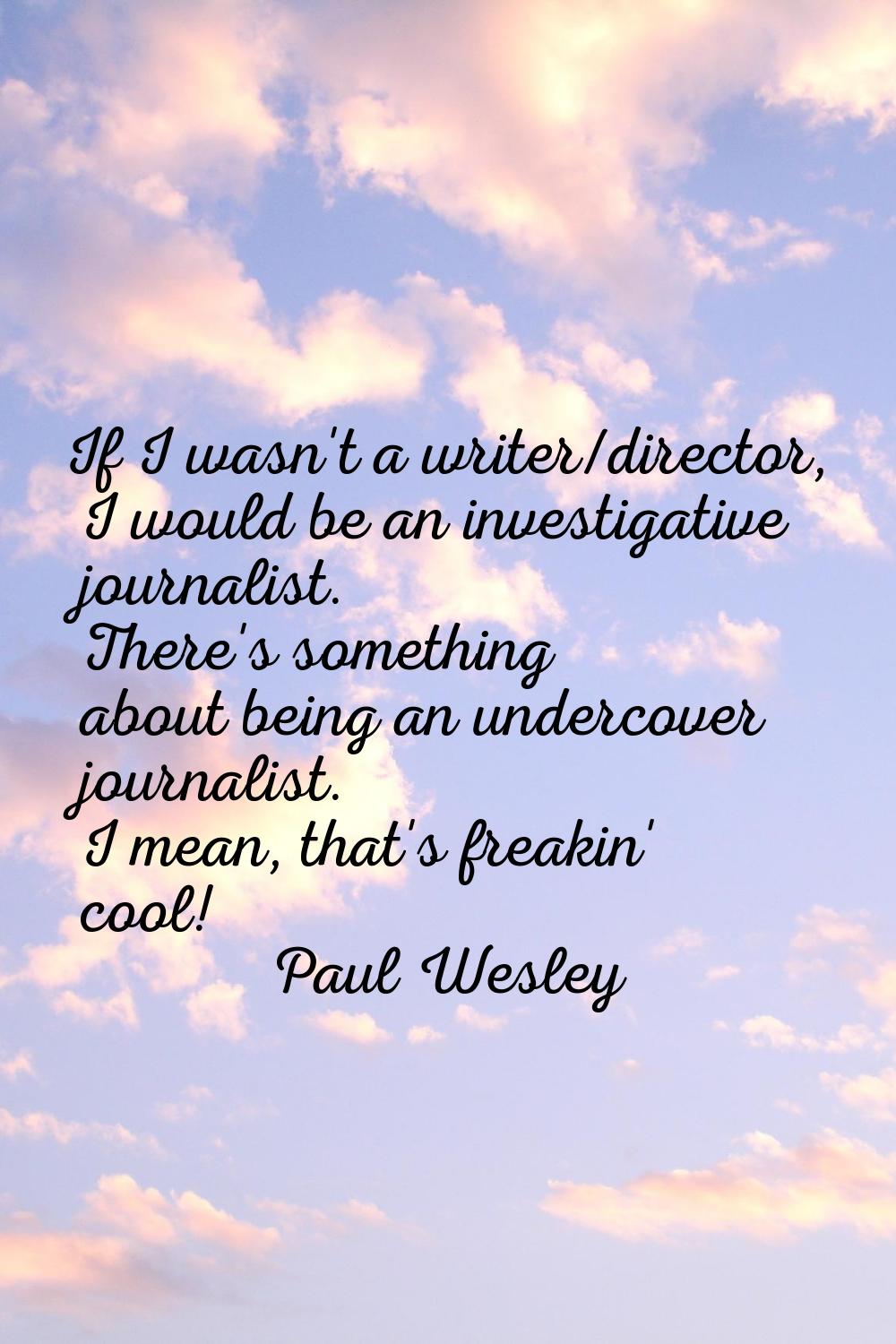 If I wasn't a writer/director, I would be an investigative journalist. There's something about bein