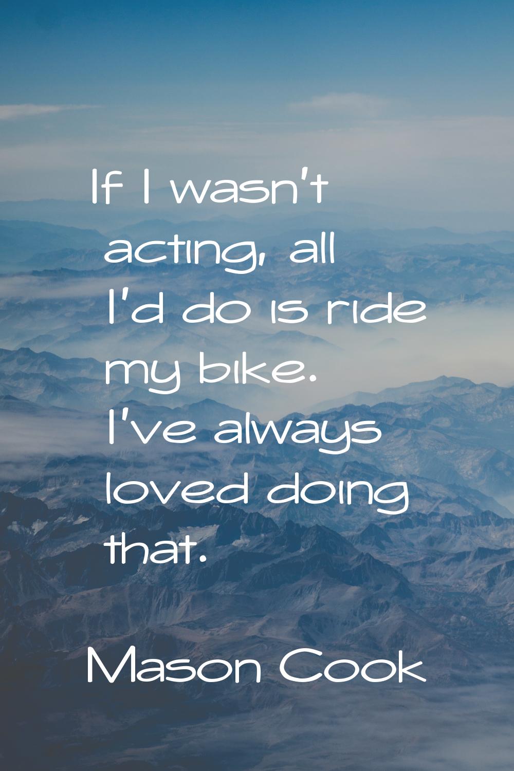 If I wasn't acting, all I'd do is ride my bike. I've always loved doing that.