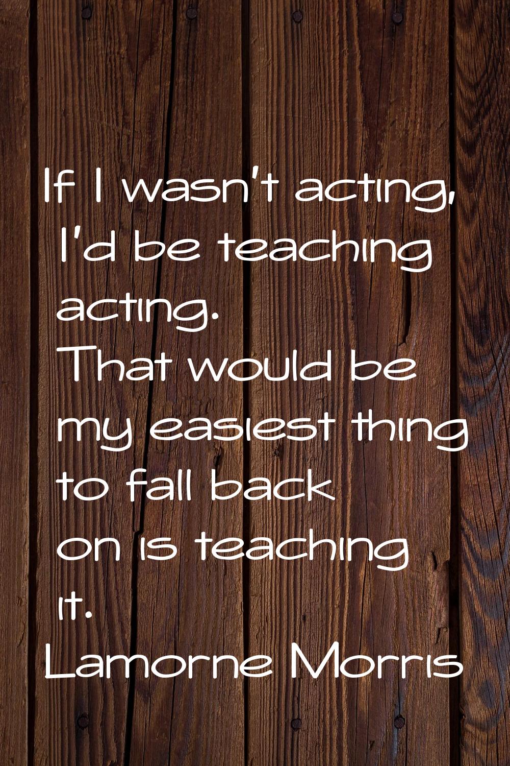 If I wasn't acting, I'd be teaching acting. That would be my easiest thing to fall back on is teach