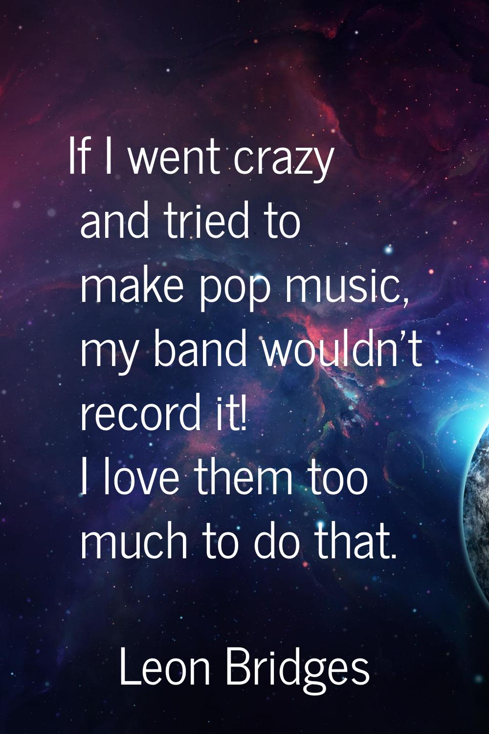 If I went crazy and tried to make pop music, my band wouldn't record it! I love them too much to do