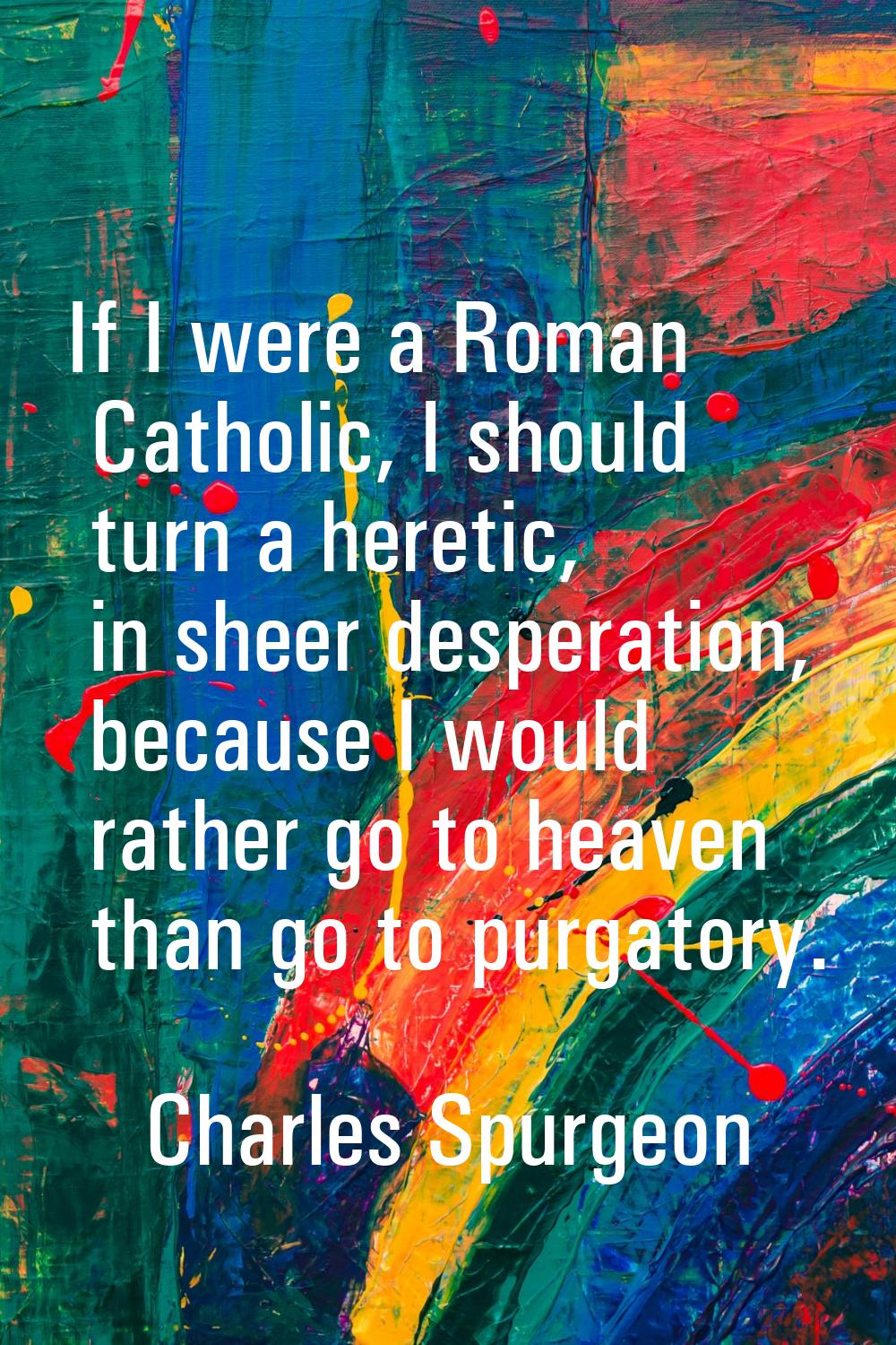 If I were a Roman Catholic, I should turn a heretic, in sheer desperation, because I would rather g