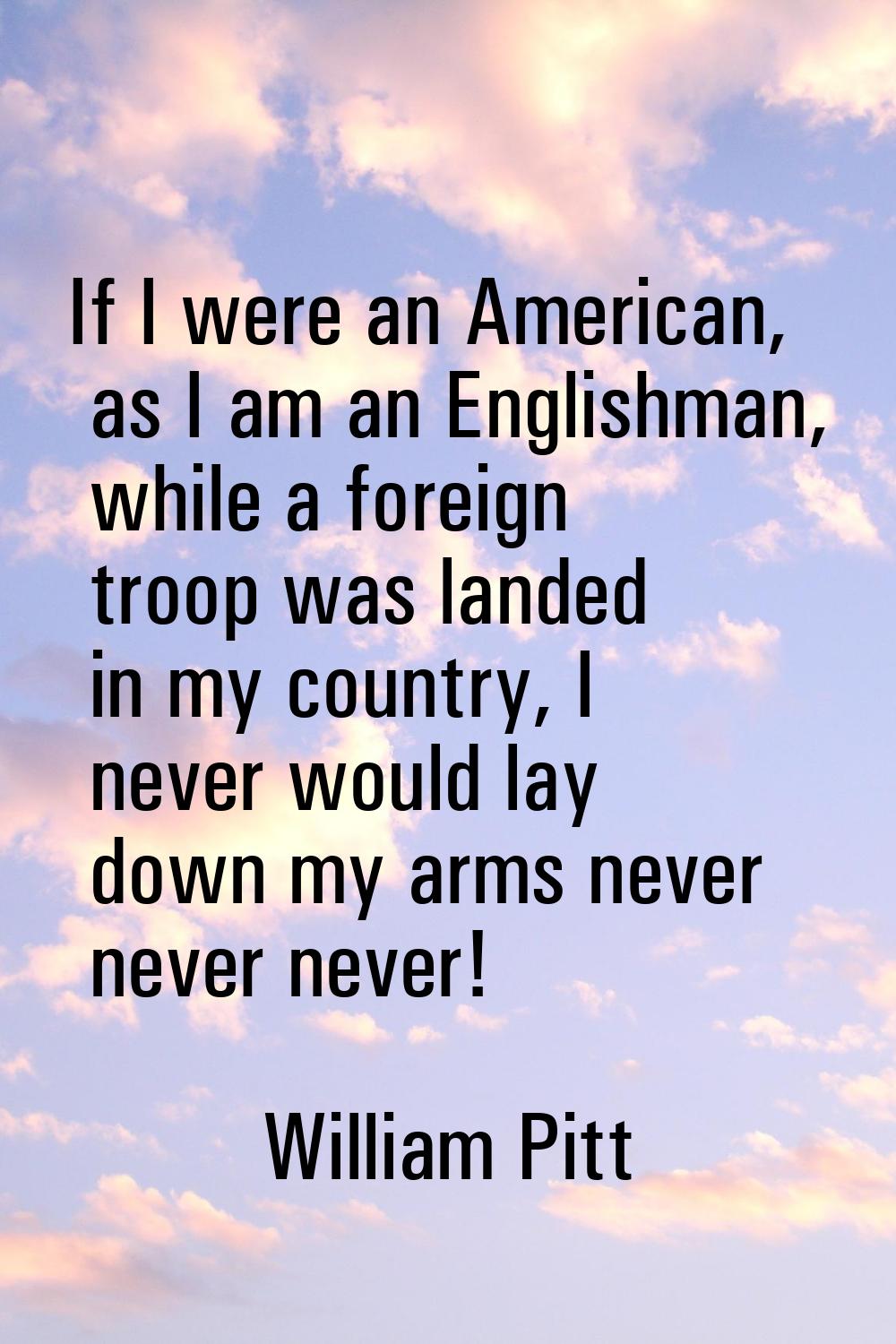If I were an American, as I am an Englishman, while a foreign troop was landed in my country, I nev