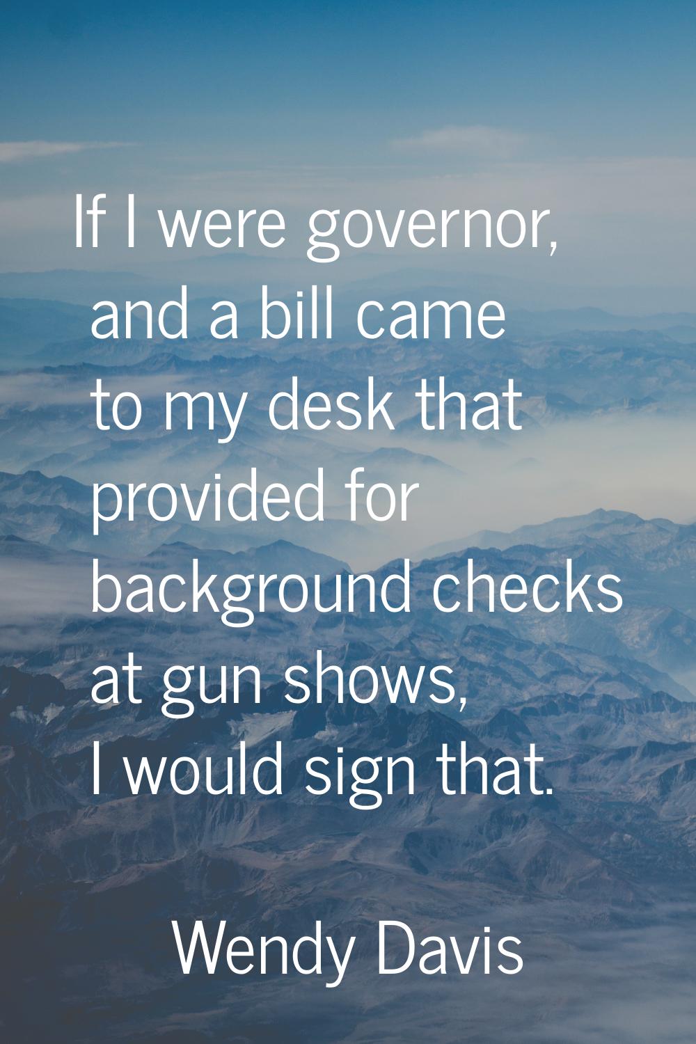 If I were governor, and a bill came to my desk that provided for background checks at gun shows, I 