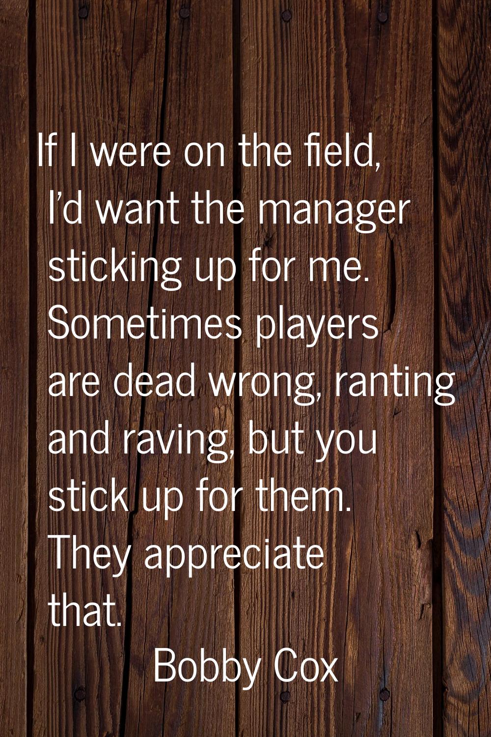 If I were on the field, I'd want the manager sticking up for me. Sometimes players are dead wrong, 