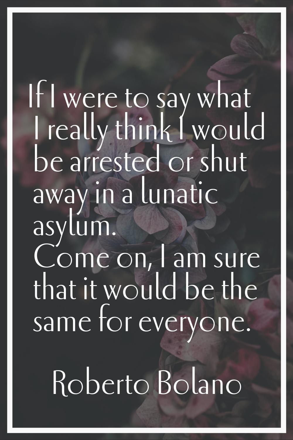 If I were to say what I really think I would be arrested or shut away in a lunatic asylum. Come on,