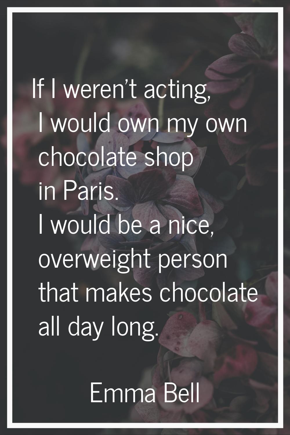 If I weren't acting, I would own my own chocolate shop in Paris. I would be a nice, overweight pers