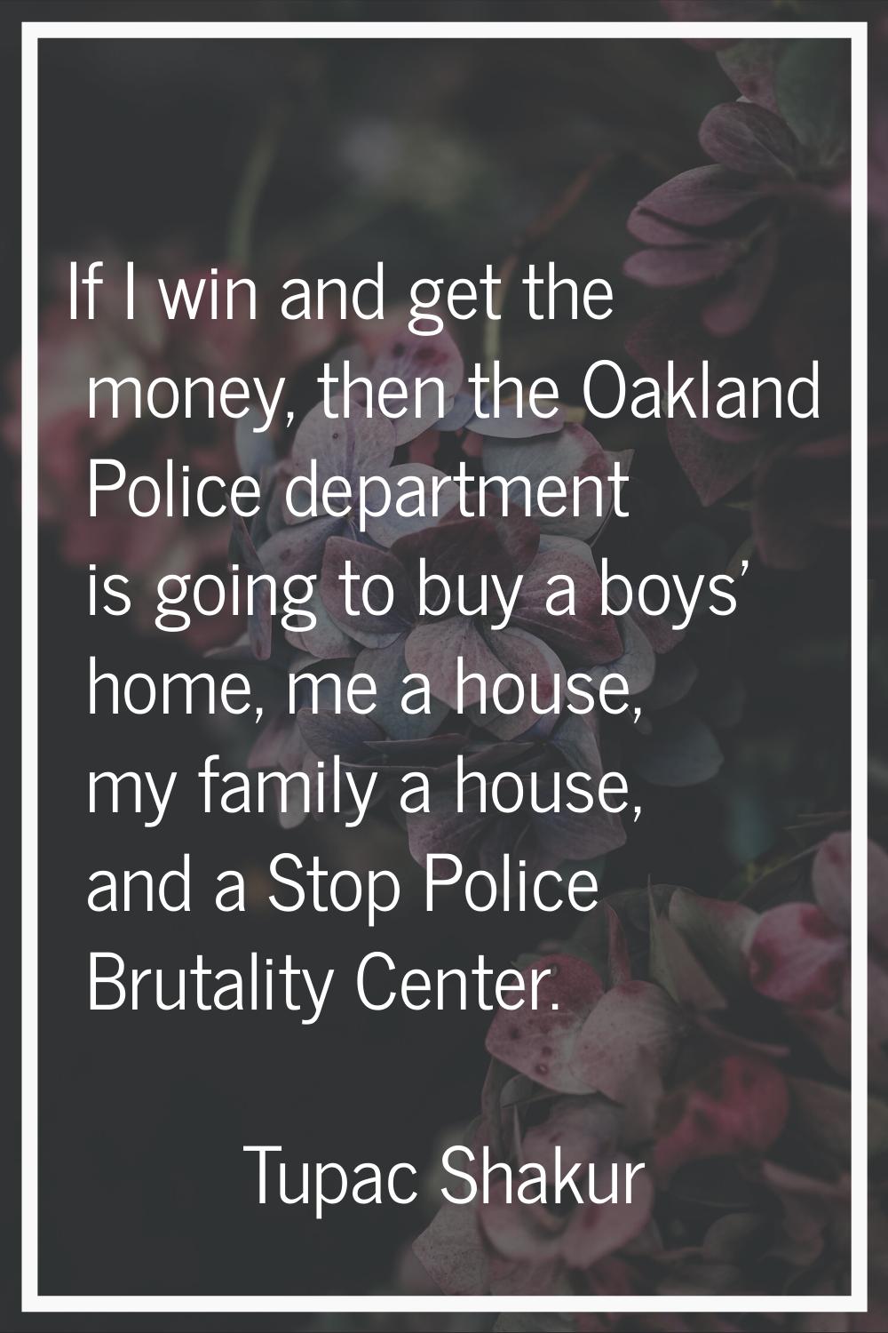 If I win and get the money, then the Oakland Police department is going to buy a boys' home, me a h