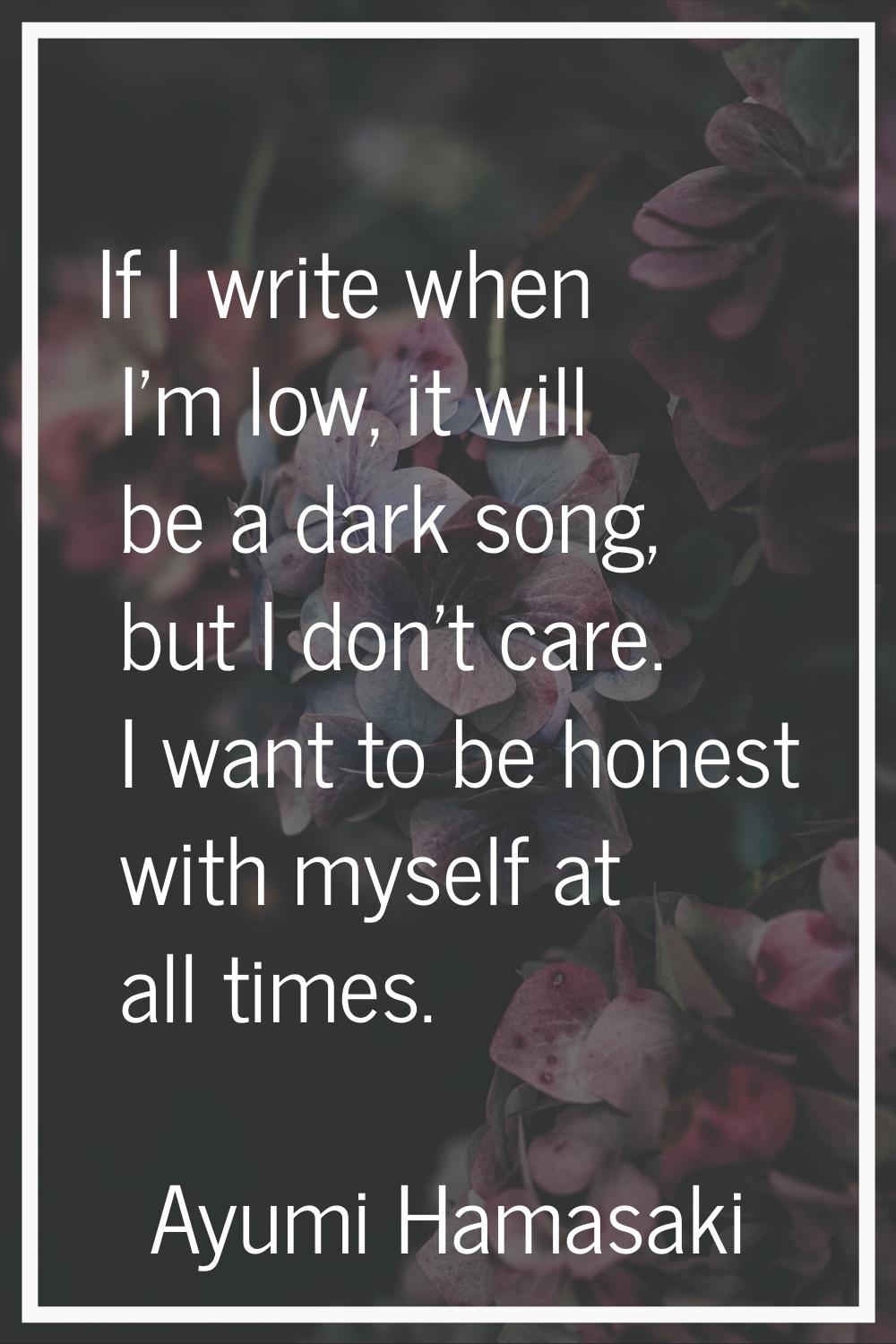 If I write when I'm low, it will be a dark song, but I don't care. I want to be honest with myself 