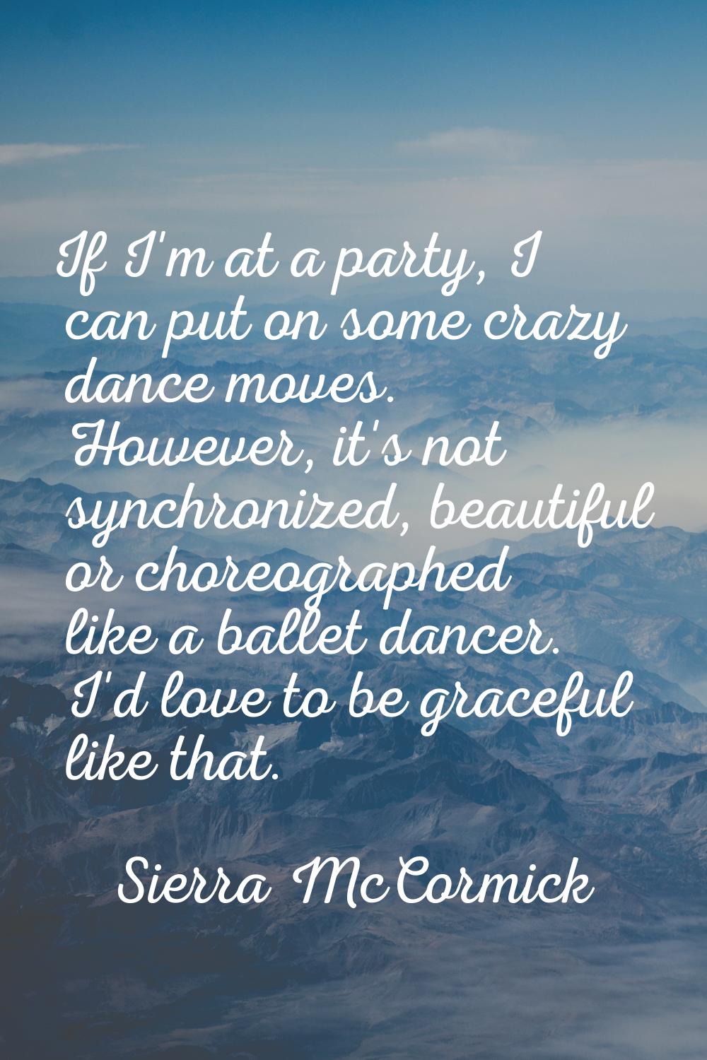 If I'm at a party, I can put on some crazy dance moves. However, it's not synchronized, beautiful o