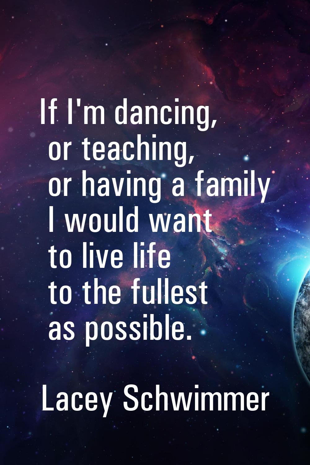 If I'm dancing, or teaching, or having a family I would want to live life to the fullest as possibl