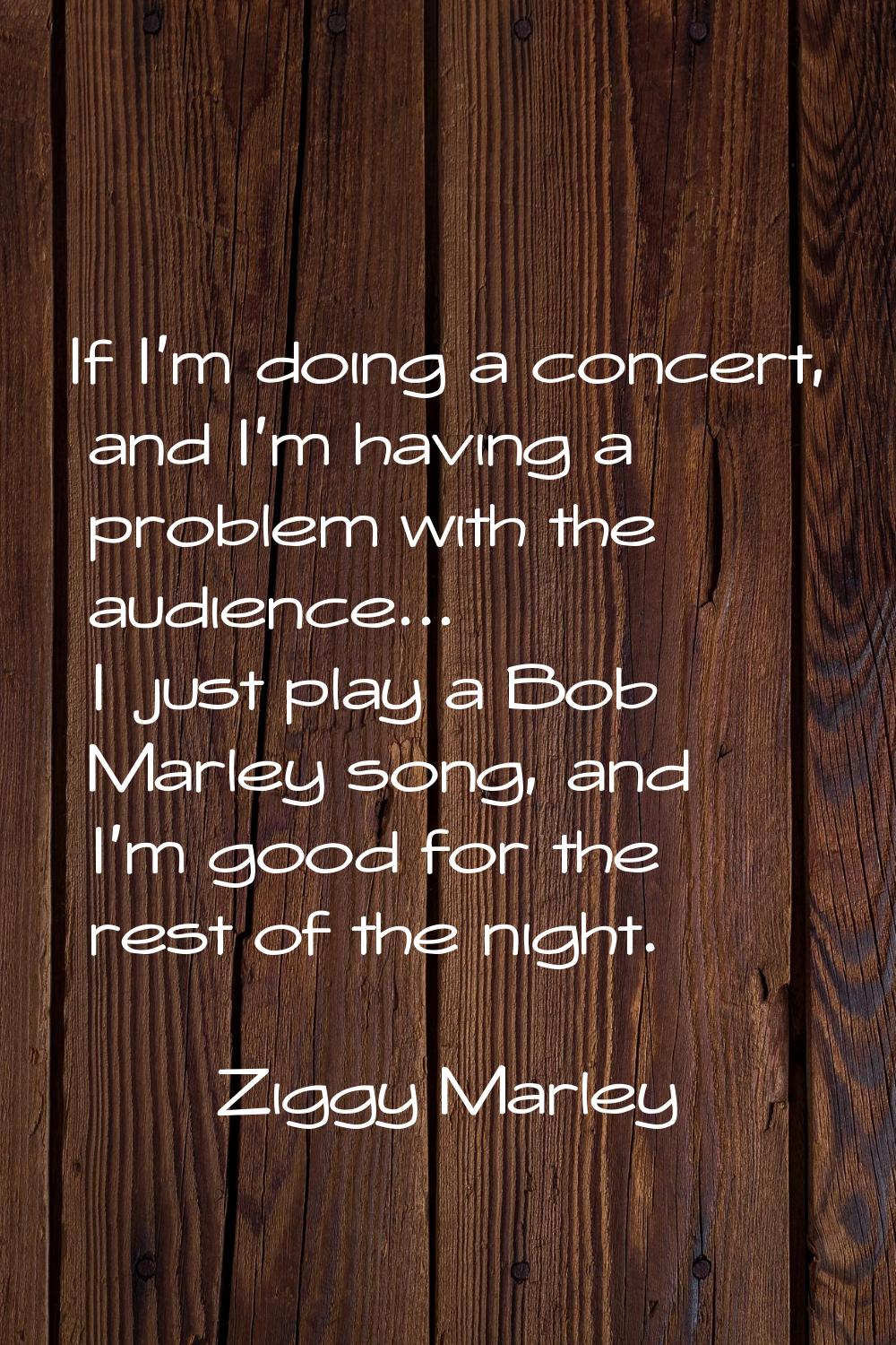 If I'm doing a concert, and I'm having a problem with the audience... I just play a Bob Marley song