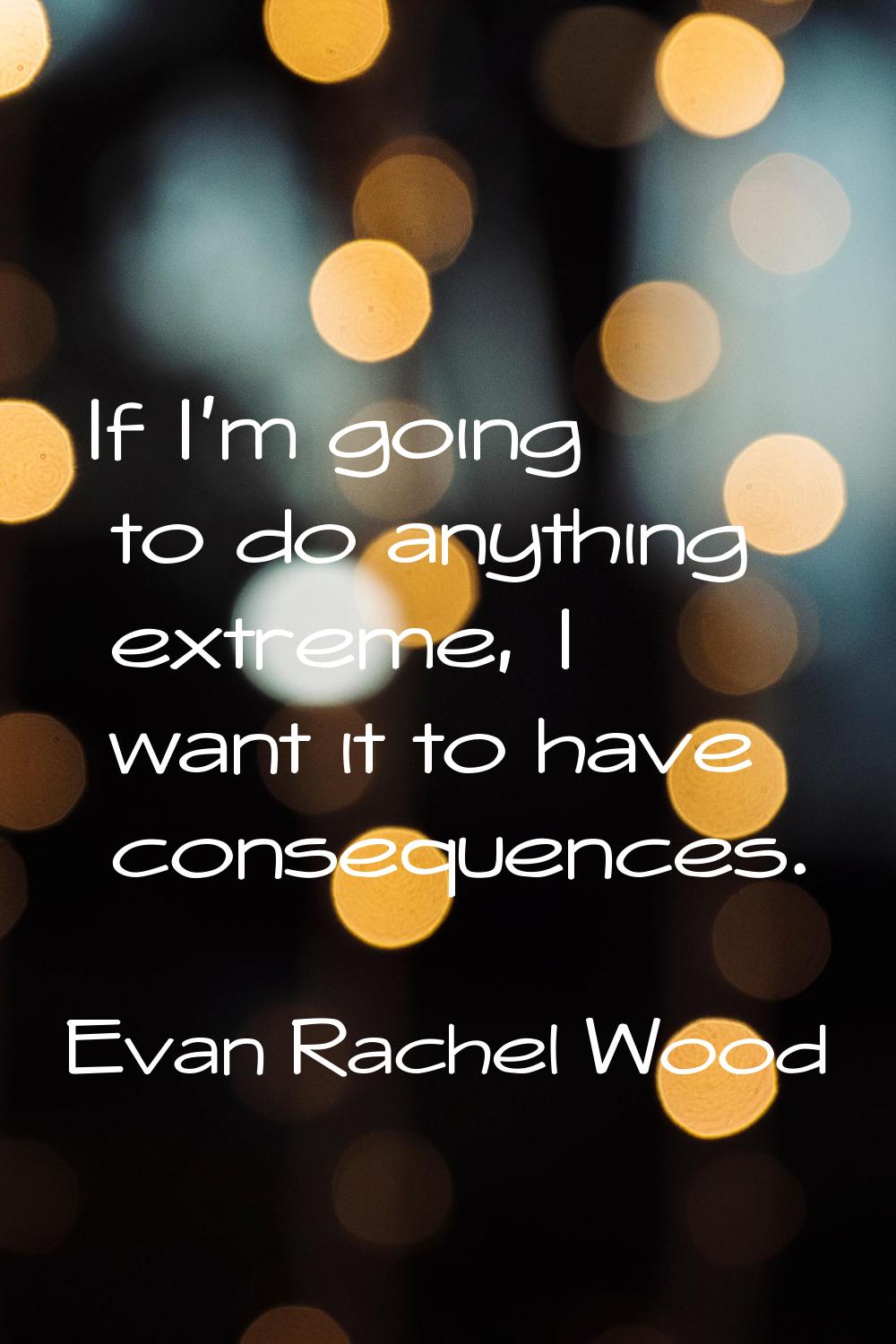 If I'm going to do anything extreme, I want it to have consequences.