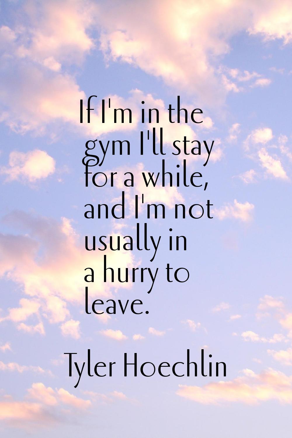 If I'm in the gym I'll stay for a while, and I'm not usually in a hurry to leave.