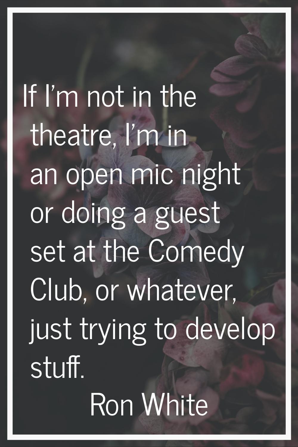 If I'm not in the theatre, I'm in an open mic night or doing a guest set at the Comedy Club, or wha