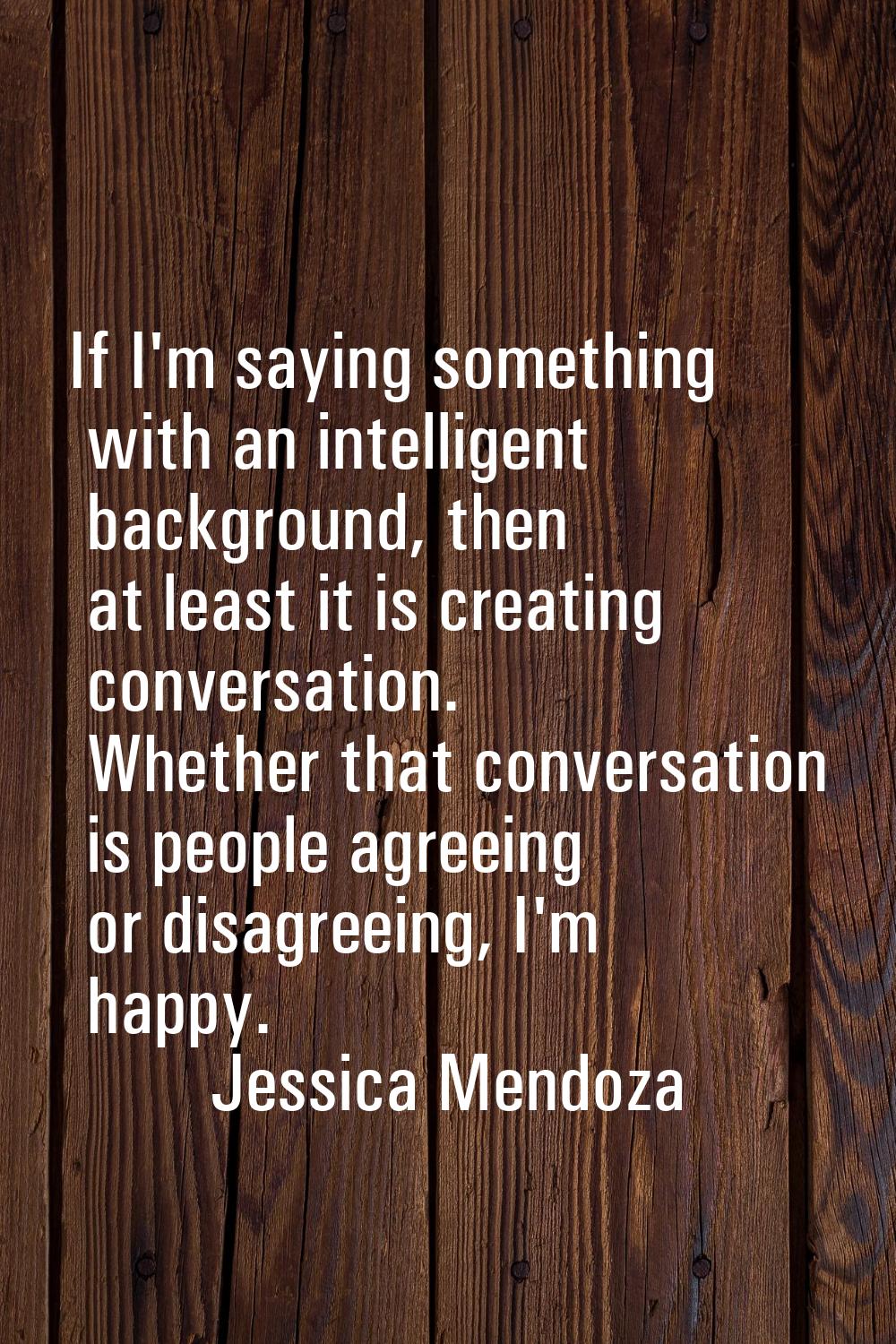 If I'm saying something with an intelligent background, then at least it is creating conversation. 