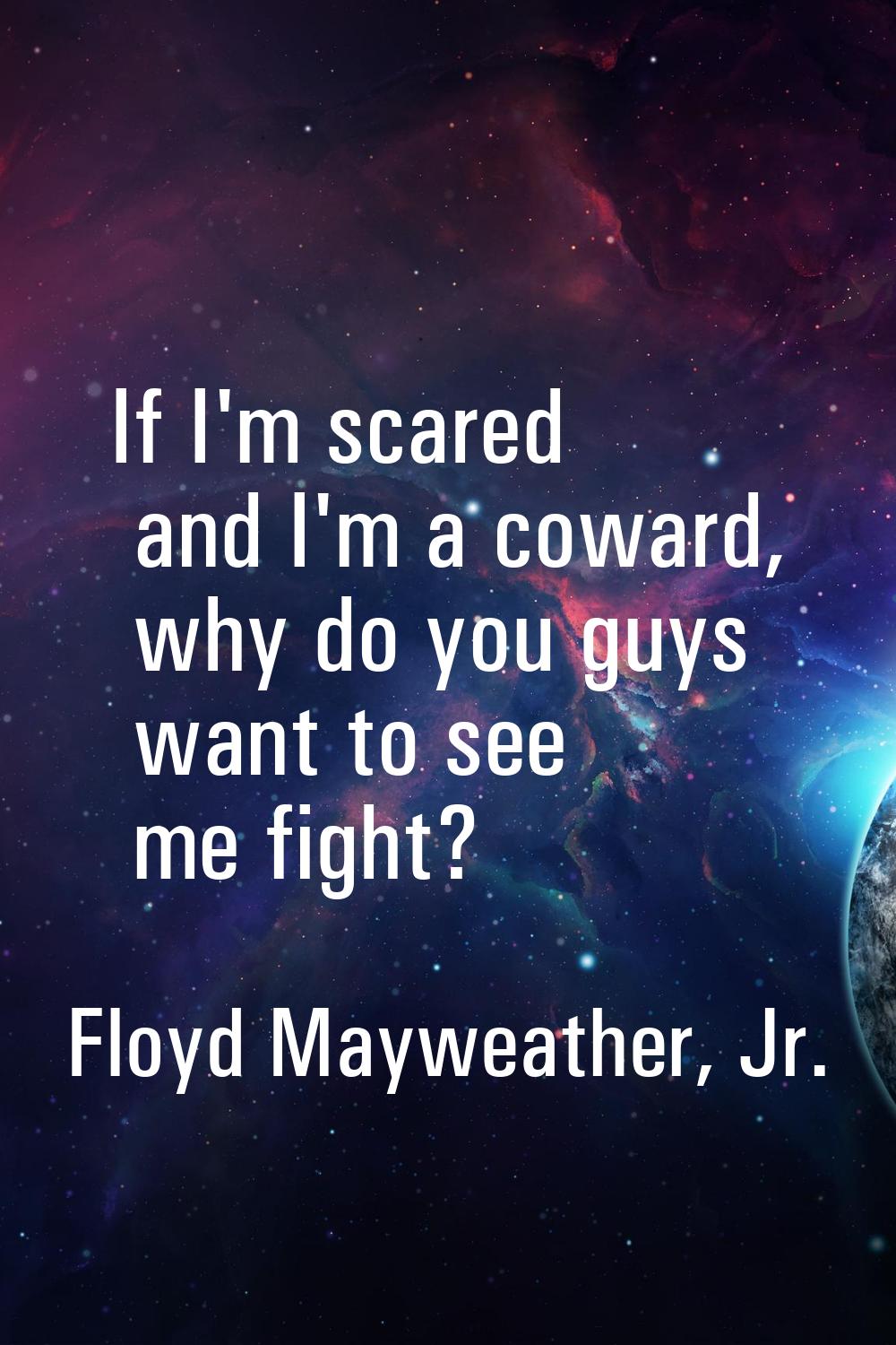 If I'm scared and I'm a coward, why do you guys want to see me fight?
