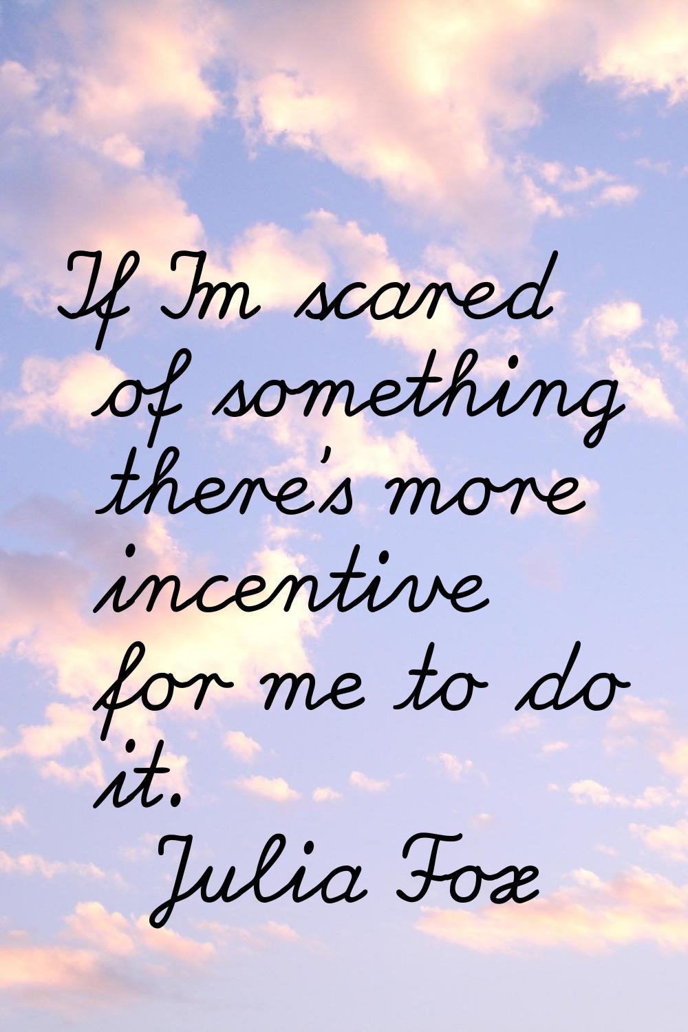 If I'm scared of something there's more incentive for me to do it.
