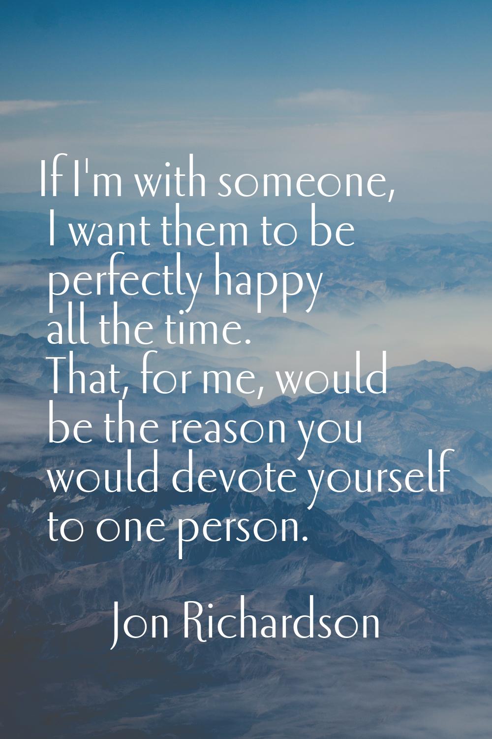 If I'm with someone, I want them to be perfectly happy all the time. That, for me, would be the rea