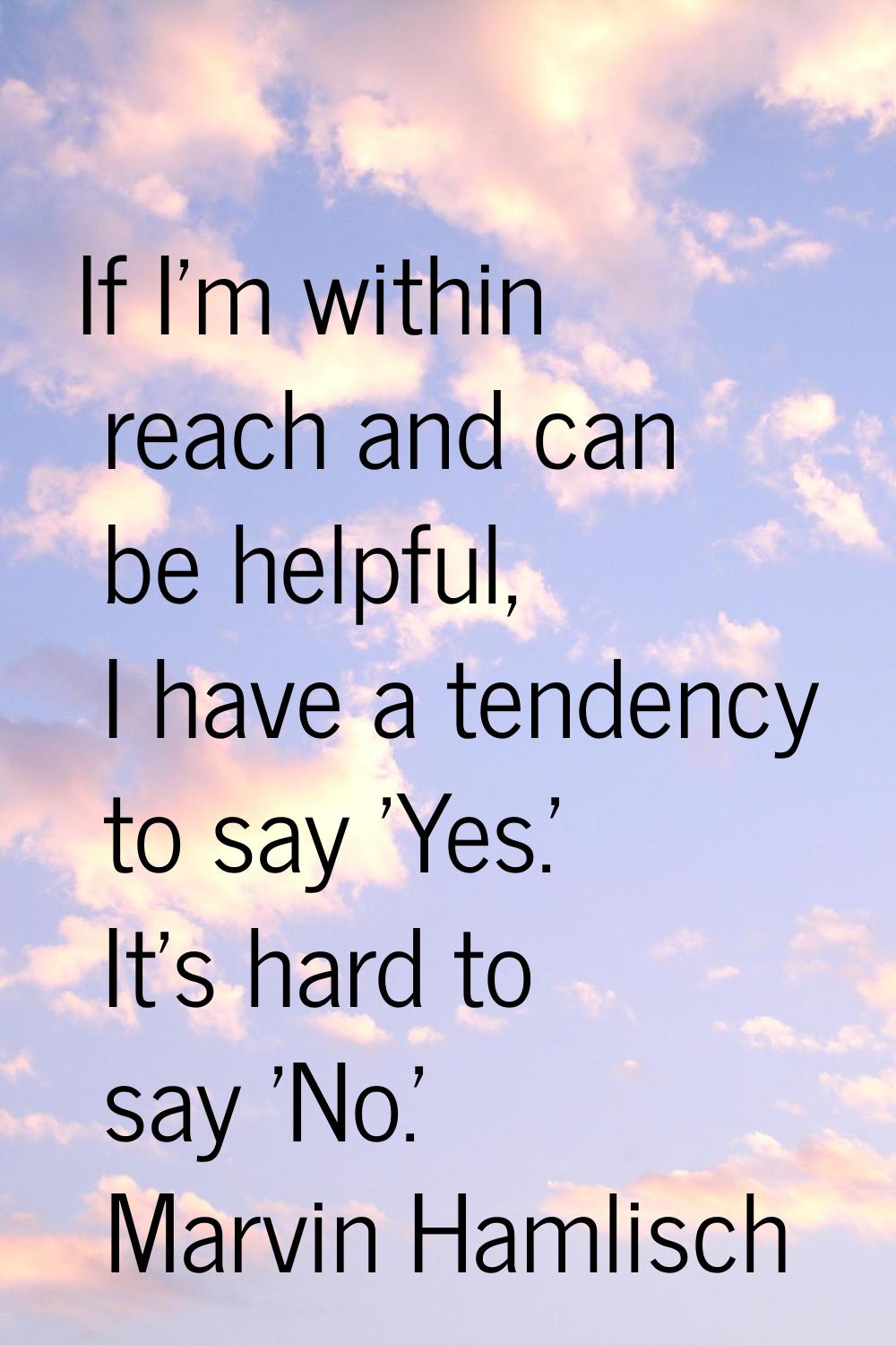 If I'm within reach and can be helpful, I have a tendency to say 'Yes.' It's hard to say 'No.'