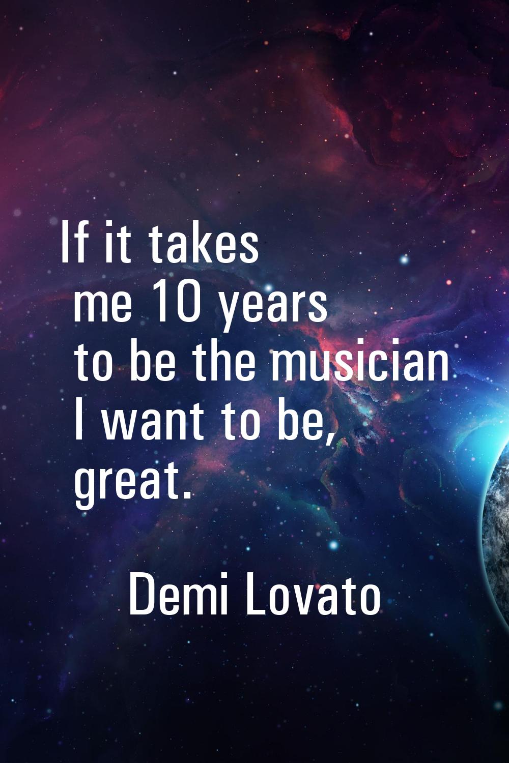 If it takes me 10 years to be the musician I want to be, great.