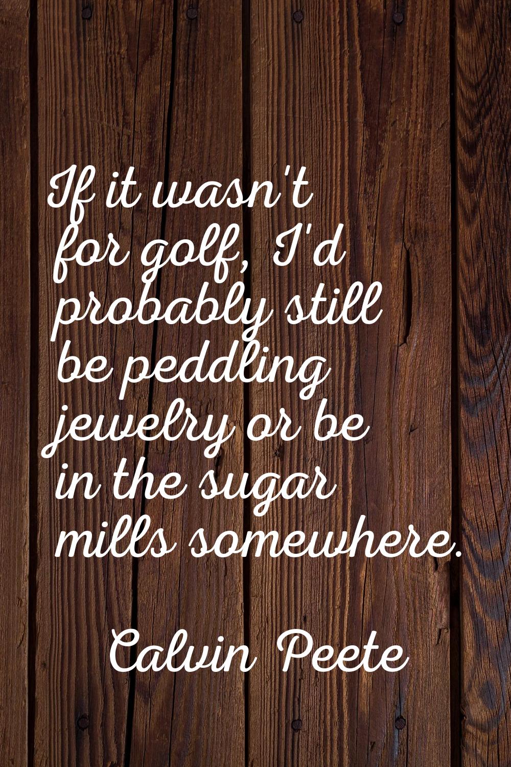 If it wasn't for golf, I'd probably still be peddling jewelry or be in the sugar mills somewhere.