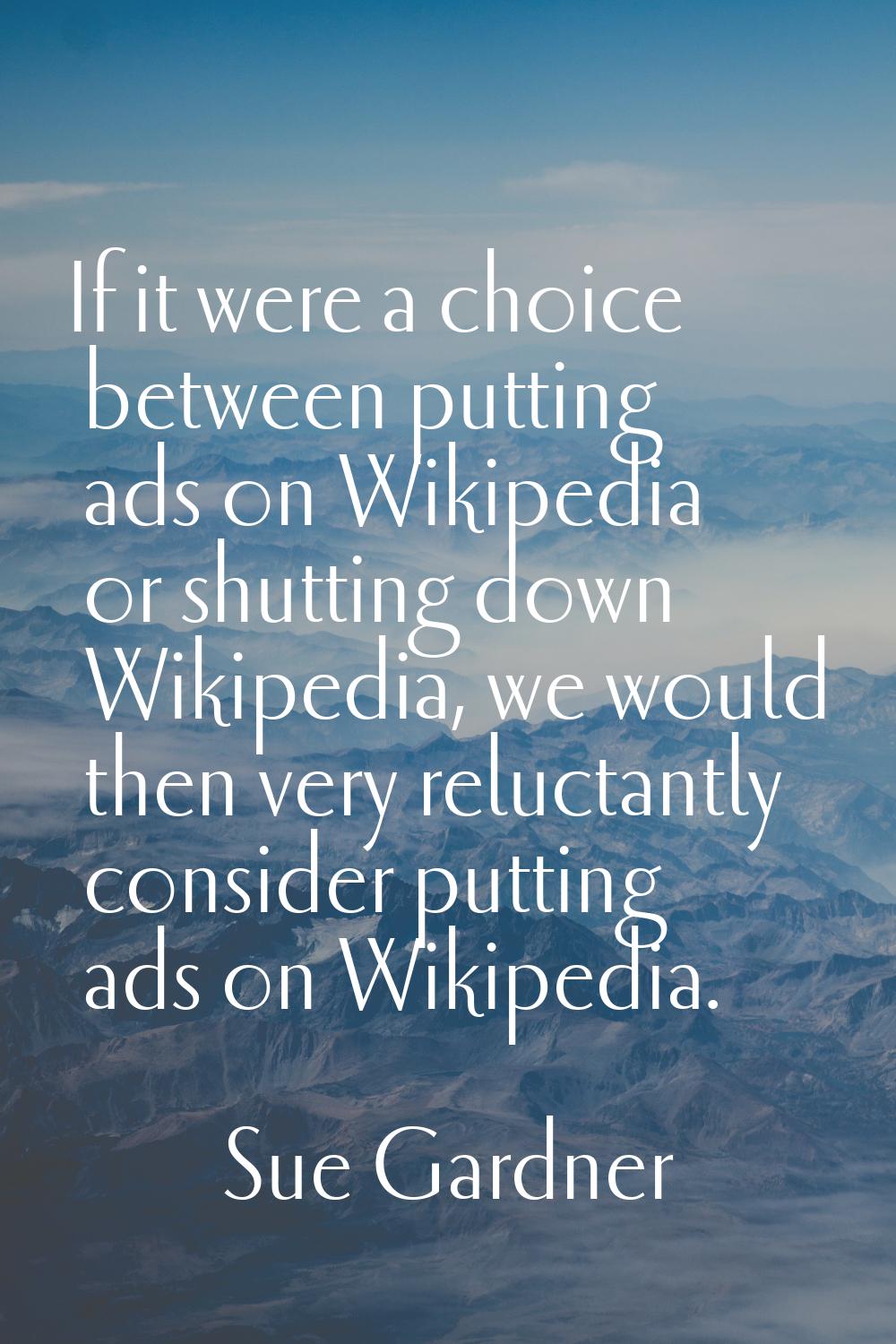 If it were a choice between putting ads on Wikipedia or shutting down Wikipedia, we would then very