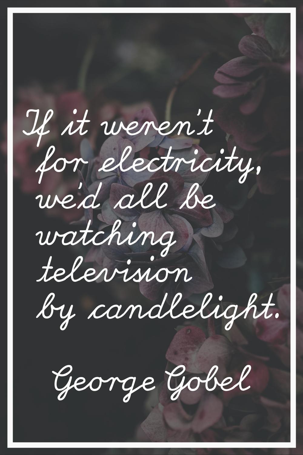 If it weren't for electricity, we'd all be watching television by candlelight.