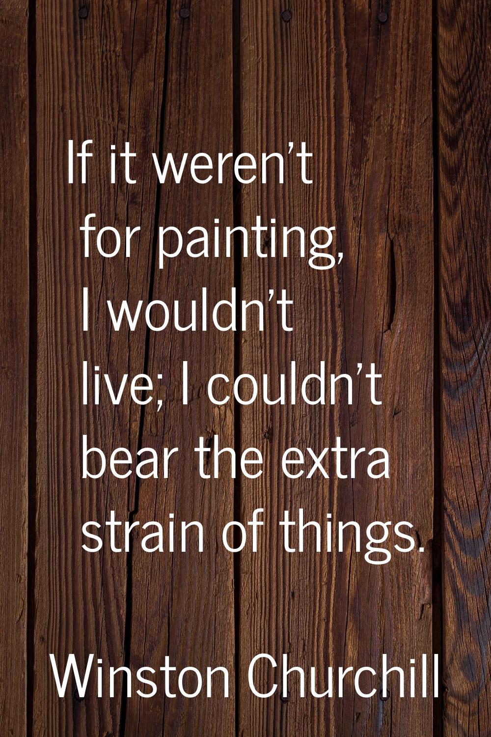 If it weren't for painting, I wouldn't live; I couldn't bear the extra strain of things.