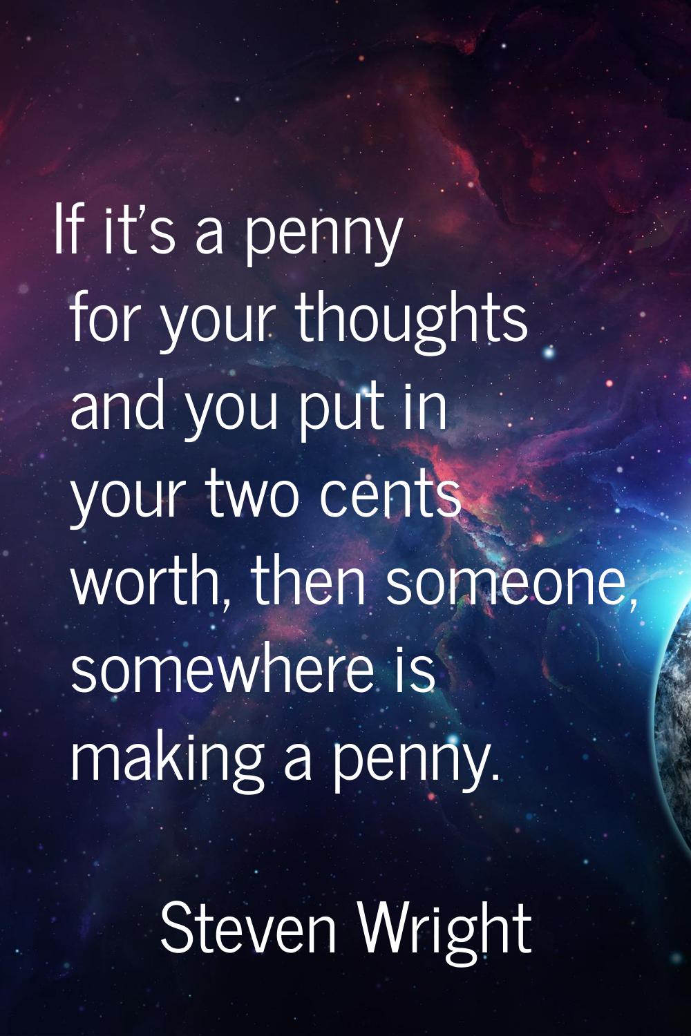 If it's a penny for your thoughts and you put in your two cents worth, then someone, somewhere is m