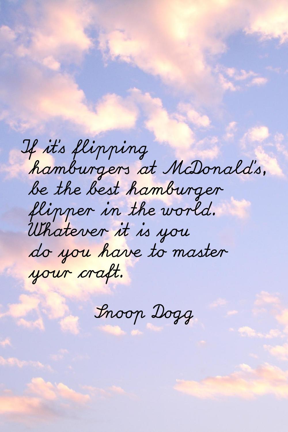 If it's flipping hamburgers at McDonald's, be the best hamburger flipper in the world. Whatever it 