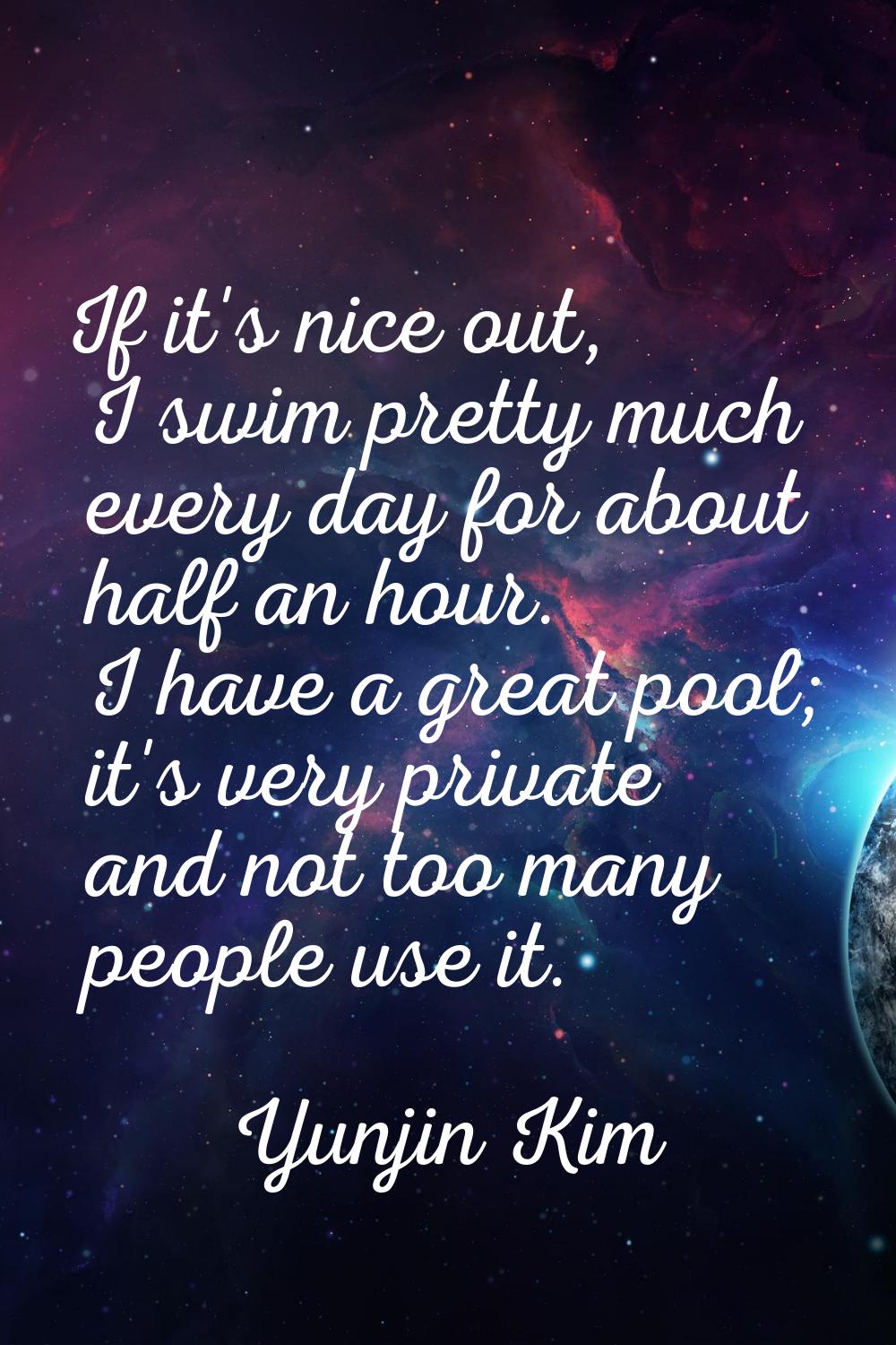 If it's nice out, I swim pretty much every day for about half an hour. I have a great pool; it's ve