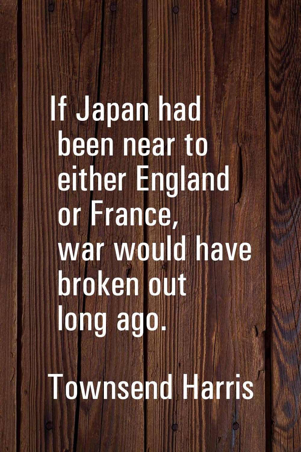 If Japan had been near to either England or France, war would have broken out long ago.