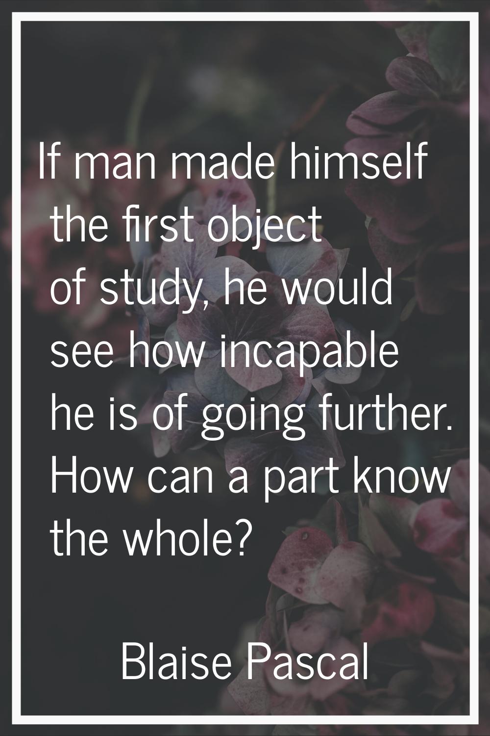 If man made himself the first object of study, he would see how incapable he is of going further. H