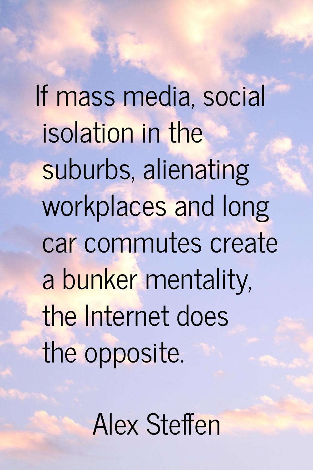 If mass media, social isolation in the suburbs, alienating workplaces and long car commutes create 