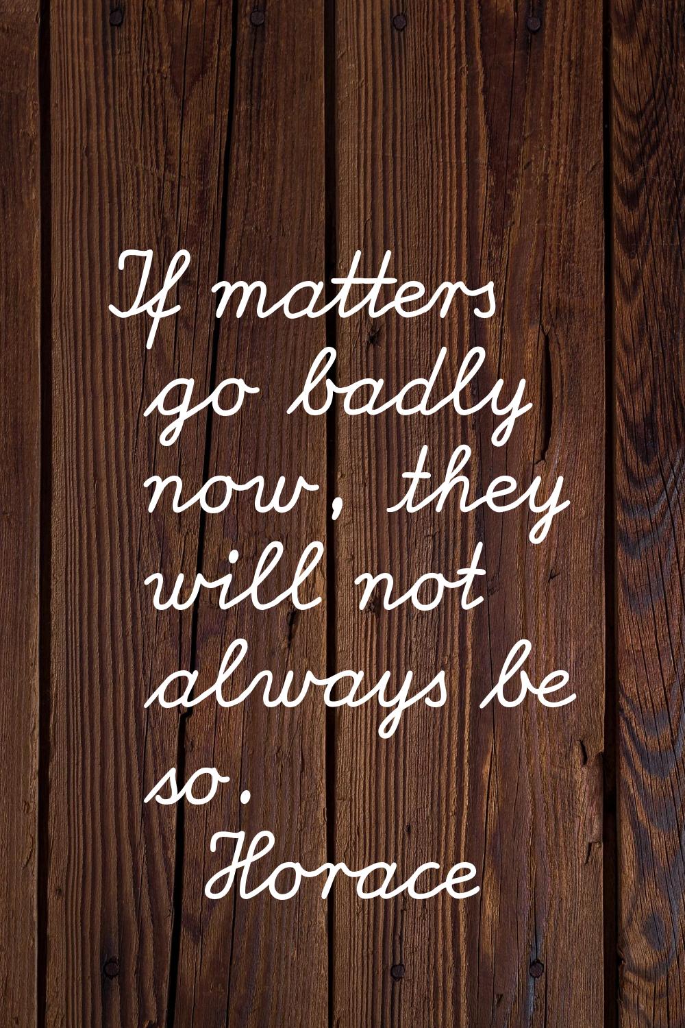 If matters go badly now, they will not always be so.
